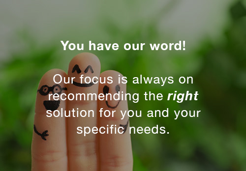 You have our word! Our focus is always on recommending the right solution for you and your specific needs.